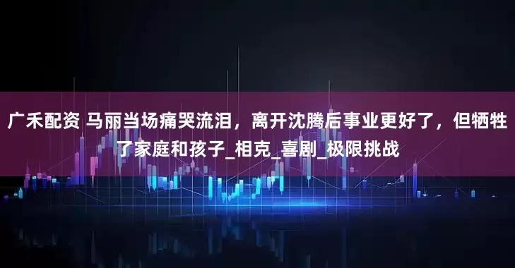 广禾配资 马丽当场痛哭流泪，离开沈腾后事业更好了，但牺牲了家庭和孩子_相克_喜剧_极限挑战