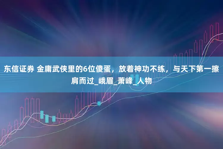 东信证券 金庸武侠里的6位傻蛋，放着神功不练，与天下第一擦肩而过_峨眉_萧峰_人物