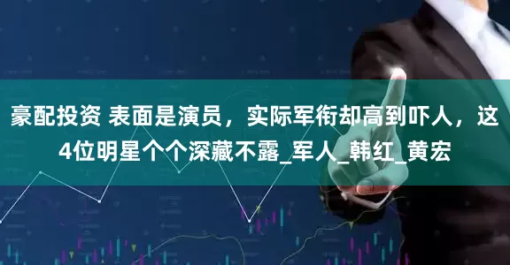 豪配投资 表面是演员，实际军衔却高到吓人，这4位明星个个深藏不露_军人_韩红_黄宏