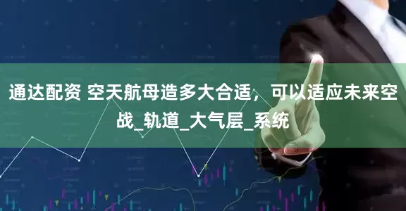 通达配资 空天航母造多大合适，可以适应未来空战_轨道_大气层_系统