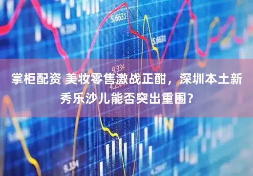 掌柜配资 美妆零售激战正酣，深圳本土新秀乐沙儿能否突出重围？