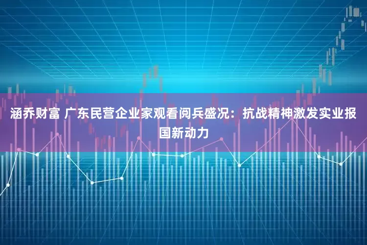涵乔财富 广东民营企业家观看阅兵盛况：抗战精神激发实业报国新动力
