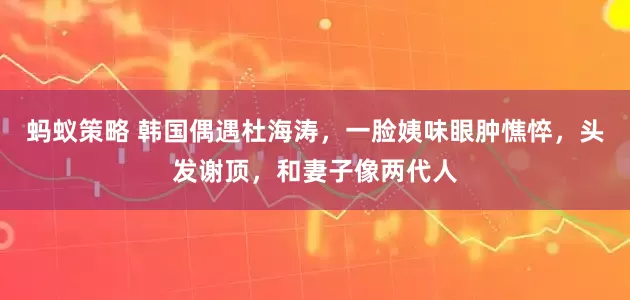 蚂蚁策略 韩国偶遇杜海涛，一脸姨味眼肿憔悴，头发谢顶，和妻子像两代人