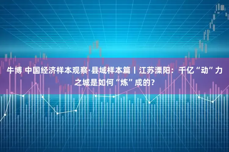 牛博 中国经济样本观察·县域样本篇丨江苏溧阳：千亿“动”力之城是如何“炼”成的？