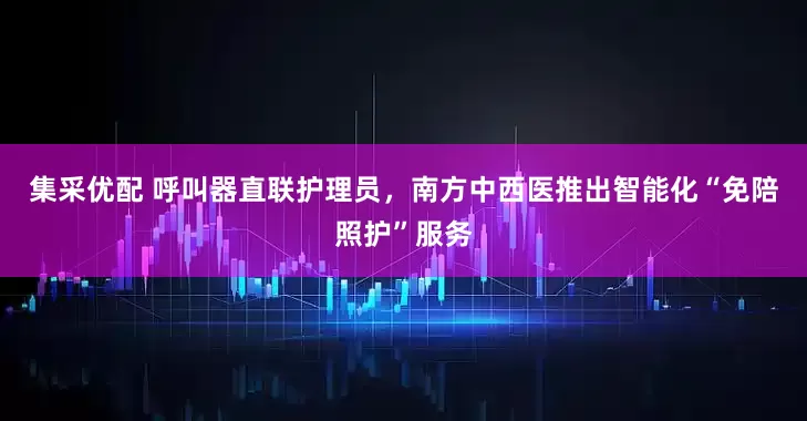 集采优配 呼叫器直联护理员，南方中西医推出智能化“免陪照护”服务