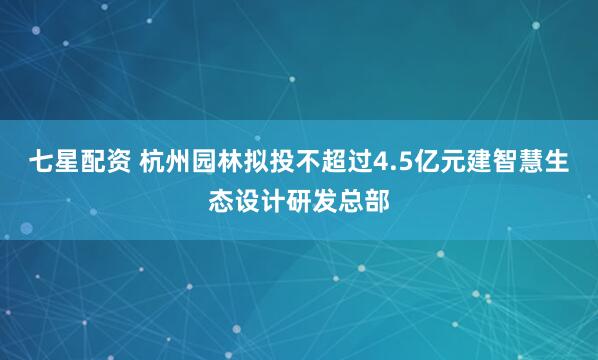 七星配资 杭州园林拟投不超过4.5亿元建智慧生态设计研发总部