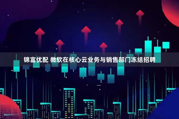 锦富优配 微软在核心云业务与销售部门冻结招聘